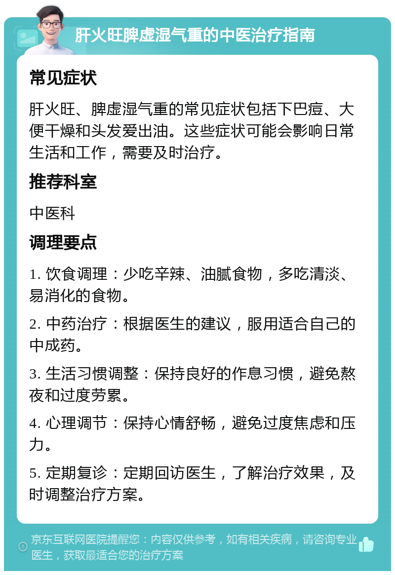 肝火旺脾虚湿气重的中医治疗指南 常见症状 肝火旺、脾虚湿气重的常见症状包括下巴痘、大便干燥和头发爱出油。这些症状可能会影响日常生活和工作，需要及时治疗。 推荐科室 中医科 调理要点 1. 饮食调理：少吃辛辣、油腻食物，多吃清淡、易消化的食物。 2. 中药治疗：根据医生的建议，服用适合自己的中成药。 3. 生活习惯调整：保持良好的作息习惯，避免熬夜和过度劳累。 4. 心理调节：保持心情舒畅，避免过度焦虑和压力。 5. 定期复诊：定期回访医生，了解治疗效果，及时调整治疗方案。