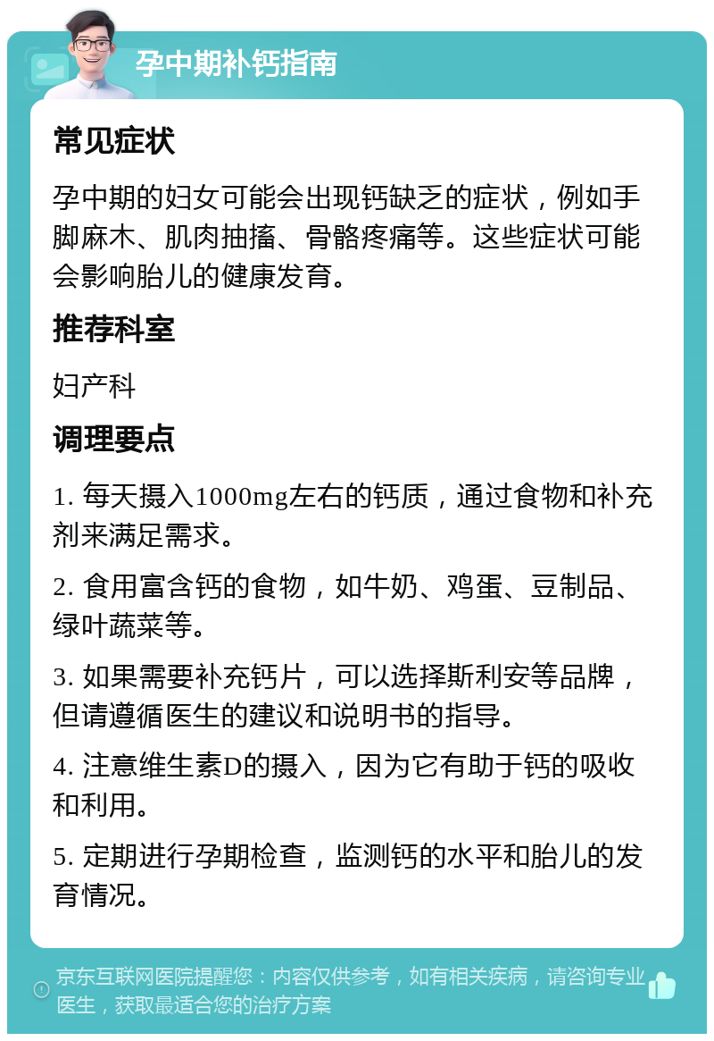 孕中期补钙指南 常见症状 孕中期的妇女可能会出现钙缺乏的症状，例如手脚麻木、肌肉抽搐、骨骼疼痛等。这些症状可能会影响胎儿的健康发育。 推荐科室 妇产科 调理要点 1. 每天摄入1000mg左右的钙质，通过食物和补充剂来满足需求。 2. 食用富含钙的食物，如牛奶、鸡蛋、豆制品、绿叶蔬菜等。 3. 如果需要补充钙片，可以选择斯利安等品牌，但请遵循医生的建议和说明书的指导。 4. 注意维生素D的摄入，因为它有助于钙的吸收和利用。 5. 定期进行孕期检查，监测钙的水平和胎儿的发育情况。