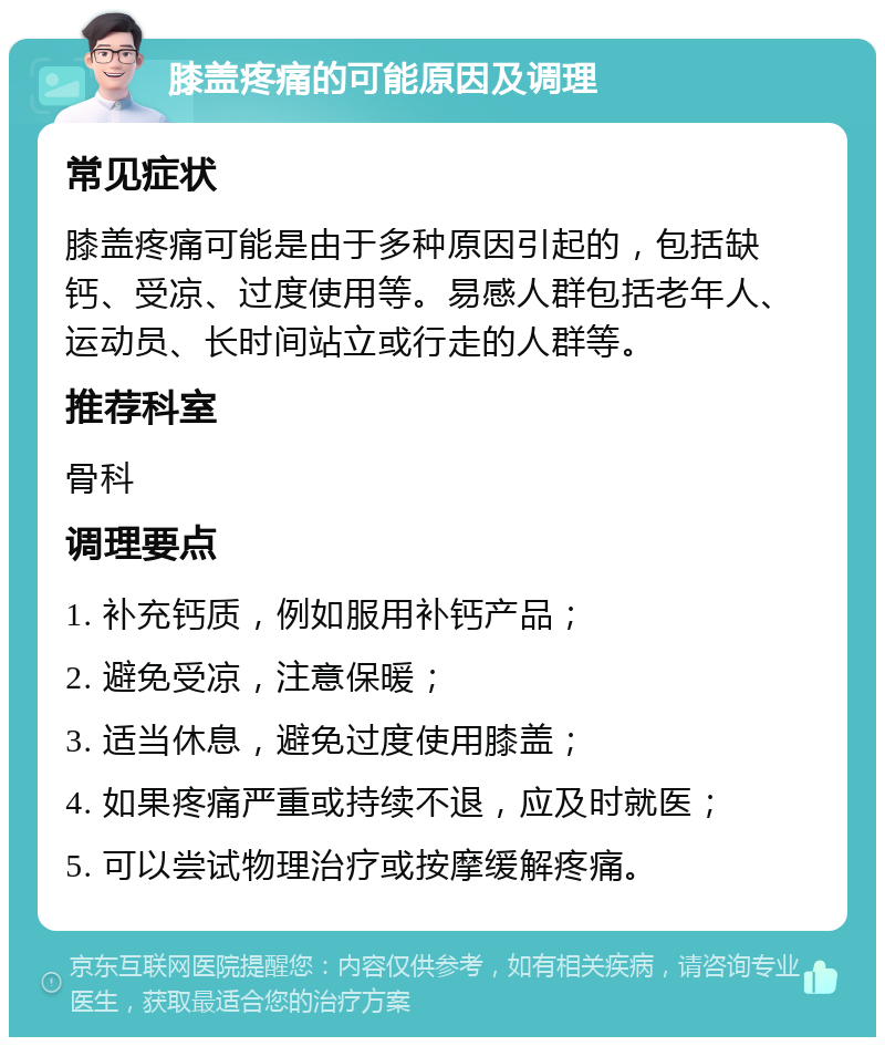 膝盖疼痛的可能原因及调理 常见症状 膝盖疼痛可能是由于多种原因引起的，包括缺钙、受凉、过度使用等。易感人群包括老年人、运动员、长时间站立或行走的人群等。 推荐科室 骨科 调理要点 1. 补充钙质，例如服用补钙产品； 2. 避免受凉，注意保暖； 3. 适当休息，避免过度使用膝盖； 4. 如果疼痛严重或持续不退，应及时就医； 5. 可以尝试物理治疗或按摩缓解疼痛。