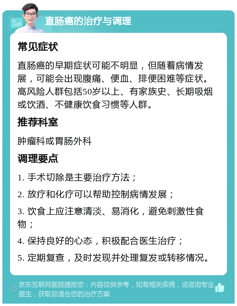 直肠癌的治疗与调理 常见症状 直肠癌的早期症状可能不明显，但随着病情发展，可能会出现腹痛、便血、排便困难等症状。高风险人群包括50岁以上、有家族史、长期吸烟或饮酒、不健康饮食习惯等人群。 推荐科室 肿瘤科或胃肠外科 调理要点 1. 手术切除是主要治疗方法； 2. 放疗和化疗可以帮助控制病情发展； 3. 饮食上应注意清淡、易消化，避免刺激性食物； 4. 保持良好的心态，积极配合医生治疗； 5. 定期复查，及时发现并处理复发或转移情况。