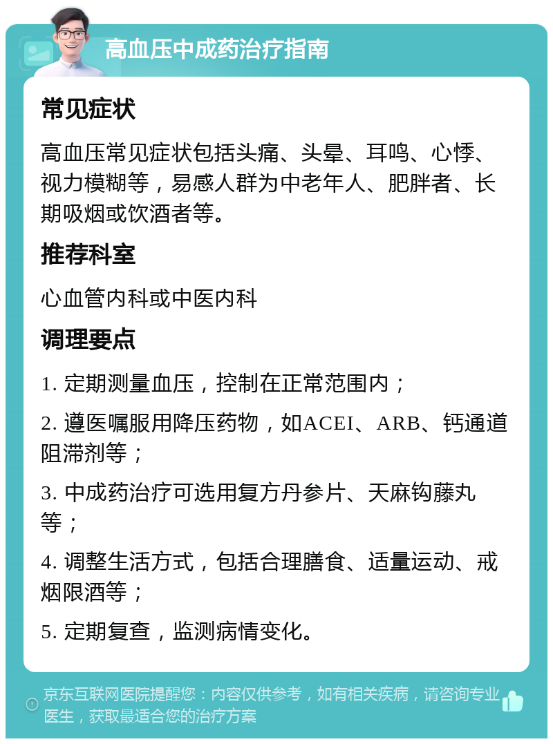 高血压中成药治疗指南 常见症状 高血压常见症状包括头痛、头晕、耳鸣、心悸、视力模糊等，易感人群为中老年人、肥胖者、长期吸烟或饮酒者等。 推荐科室 心血管内科或中医内科 调理要点 1. 定期测量血压，控制在正常范围内； 2. 遵医嘱服用降压药物，如ACEI、ARB、钙通道阻滞剂等； 3. 中成药治疗可选用复方丹参片、天麻钩藤丸等； 4. 调整生活方式，包括合理膳食、适量运动、戒烟限酒等； 5. 定期复查，监测病情变化。