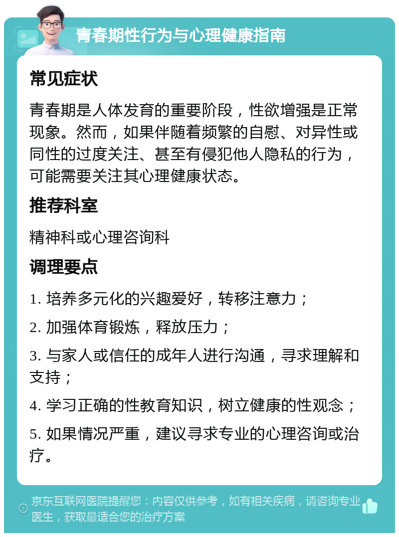 青春期性行为与心理健康指南 常见症状 青春期是人体发育的重要阶段，性欲增强是正常现象。然而，如果伴随着频繁的自慰、对异性或同性的过度关注、甚至有侵犯他人隐私的行为，可能需要关注其心理健康状态。 推荐科室 精神科或心理咨询科 调理要点 1. 培养多元化的兴趣爱好，转移注意力； 2. 加强体育锻炼，释放压力； 3. 与家人或信任的成年人进行沟通，寻求理解和支持； 4. 学习正确的性教育知识，树立健康的性观念； 5. 如果情况严重，建议寻求专业的心理咨询或治疗。