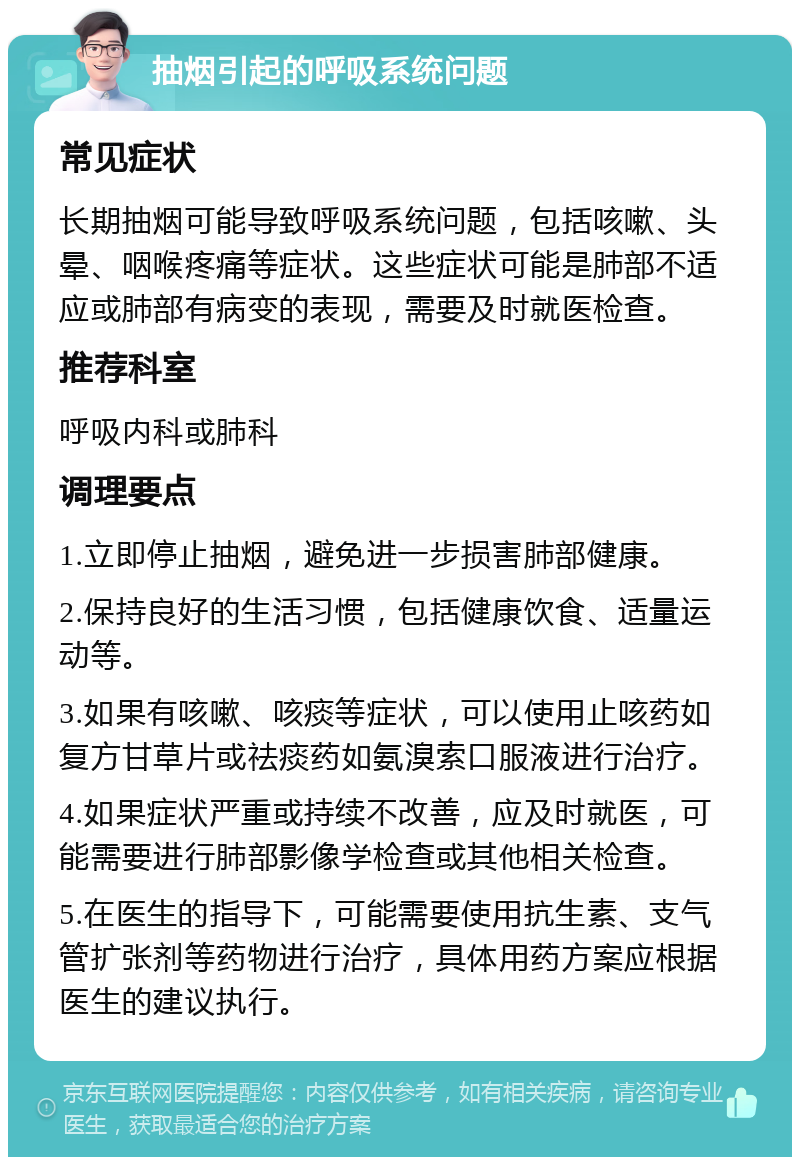 抽烟引起的呼吸系统问题 常见症状 长期抽烟可能导致呼吸系统问题，包括咳嗽、头晕、咽喉疼痛等症状。这些症状可能是肺部不适应或肺部有病变的表现，需要及时就医检查。 推荐科室 呼吸内科或肺科 调理要点 1.立即停止抽烟，避免进一步损害肺部健康。 2.保持良好的生活习惯，包括健康饮食、适量运动等。 3.如果有咳嗽、咳痰等症状，可以使用止咳药如复方甘草片或祛痰药如氨溴索口服液进行治疗。 4.如果症状严重或持续不改善，应及时就医，可能需要进行肺部影像学检查或其他相关检查。 5.在医生的指导下，可能需要使用抗生素、支气管扩张剂等药物进行治疗，具体用药方案应根据医生的建议执行。