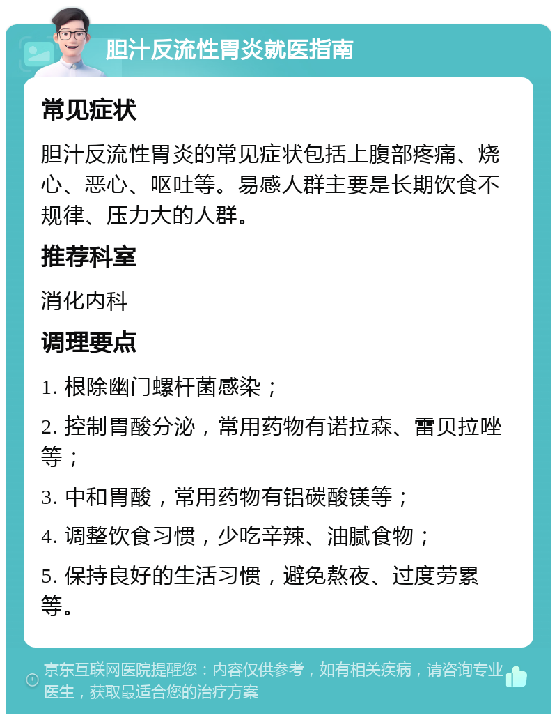 胆汁反流性胃炎就医指南 常见症状 胆汁反流性胃炎的常见症状包括上腹部疼痛、烧心、恶心、呕吐等。易感人群主要是长期饮食不规律、压力大的人群。 推荐科室 消化内科 调理要点 1. 根除幽门螺杆菌感染； 2. 控制胃酸分泌，常用药物有诺拉森、雷贝拉唑等； 3. 中和胃酸，常用药物有铝碳酸镁等； 4. 调整饮食习惯，少吃辛辣、油腻食物； 5. 保持良好的生活习惯，避免熬夜、过度劳累等。