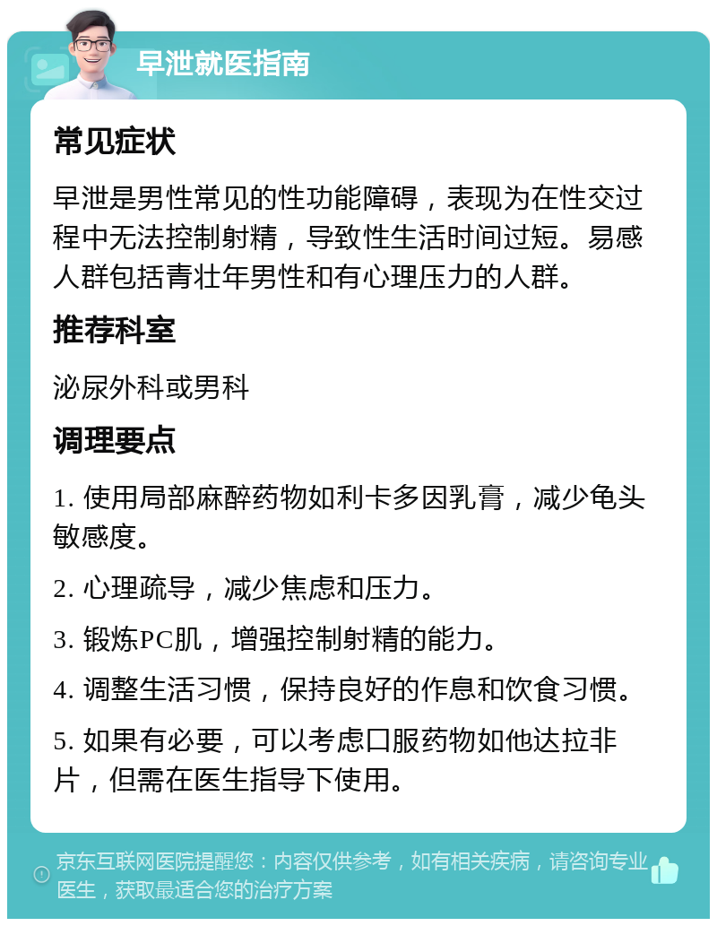 早泄就医指南 常见症状 早泄是男性常见的性功能障碍，表现为在性交过程中无法控制射精，导致性生活时间过短。易感人群包括青壮年男性和有心理压力的人群。 推荐科室 泌尿外科或男科 调理要点 1. 使用局部麻醉药物如利卡多因乳膏，减少龟头敏感度。 2. 心理疏导，减少焦虑和压力。 3. 锻炼PC肌，增强控制射精的能力。 4. 调整生活习惯，保持良好的作息和饮食习惯。 5. 如果有必要，可以考虑口服药物如他达拉非片，但需在医生指导下使用。