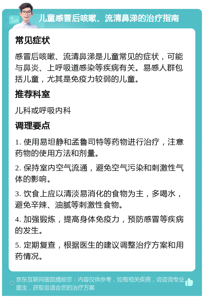 儿童感冒后咳嗽、流清鼻涕的治疗指南 常见症状 感冒后咳嗽、流清鼻涕是儿童常见的症状，可能与鼻炎、上呼吸道感染等疾病有关。易感人群包括儿童，尤其是免疫力较弱的儿童。 推荐科室 儿科或呼吸内科 调理要点 1. 使用易坦静和孟鲁司特等药物进行治疗，注意药物的使用方法和剂量。 2. 保持室内空气流通，避免空气污染和刺激性气体的影响。 3. 饮食上应以清淡易消化的食物为主，多喝水，避免辛辣、油腻等刺激性食物。 4. 加强锻炼，提高身体免疫力，预防感冒等疾病的发生。 5. 定期复查，根据医生的建议调整治疗方案和用药情况。