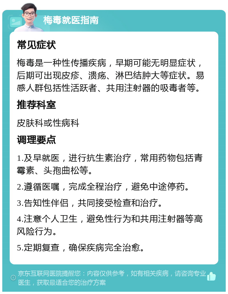 梅毒就医指南 常见症状 梅毒是一种性传播疾病，早期可能无明显症状，后期可出现皮疹、溃疡、淋巴结肿大等症状。易感人群包括性活跃者、共用注射器的吸毒者等。 推荐科室 皮肤科或性病科 调理要点 1.及早就医，进行抗生素治疗，常用药物包括青霉素、头孢曲松等。 2.遵循医嘱，完成全程治疗，避免中途停药。 3.告知性伴侣，共同接受检查和治疗。 4.注意个人卫生，避免性行为和共用注射器等高风险行为。 5.定期复查，确保疾病完全治愈。