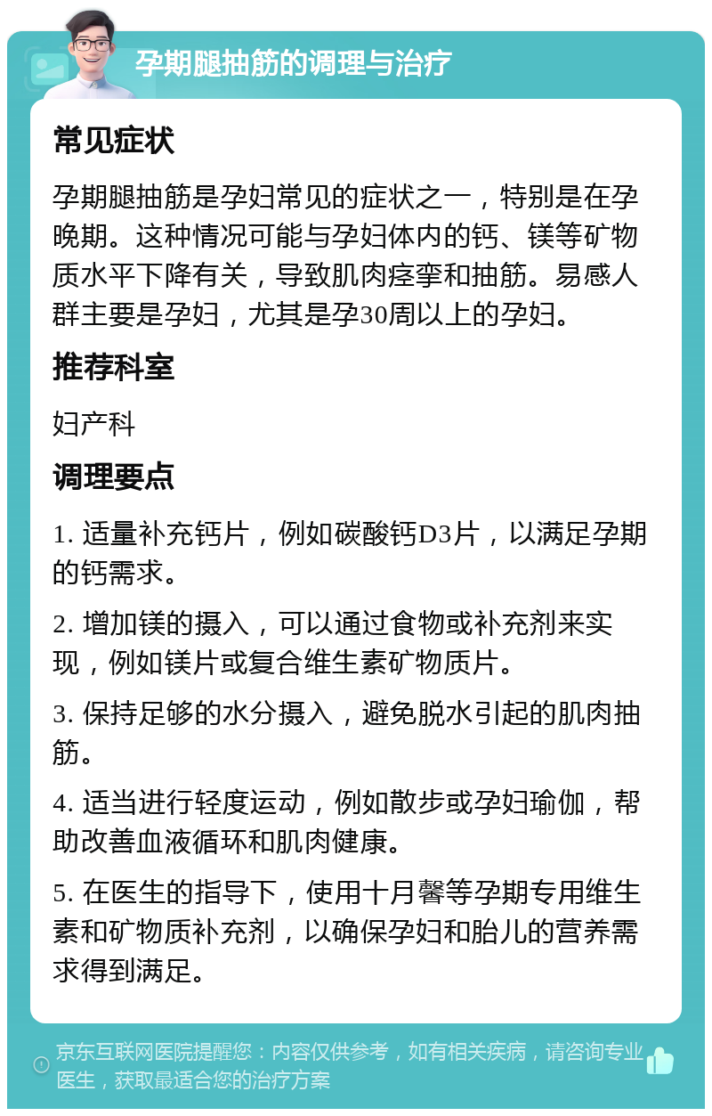 孕期腿抽筋的调理与治疗 常见症状 孕期腿抽筋是孕妇常见的症状之一，特别是在孕晚期。这种情况可能与孕妇体内的钙、镁等矿物质水平下降有关，导致肌肉痉挛和抽筋。易感人群主要是孕妇，尤其是孕30周以上的孕妇。 推荐科室 妇产科 调理要点 1. 适量补充钙片，例如碳酸钙D3片，以满足孕期的钙需求。 2. 增加镁的摄入，可以通过食物或补充剂来实现，例如镁片或复合维生素矿物质片。 3. 保持足够的水分摄入，避免脱水引起的肌肉抽筋。 4. 适当进行轻度运动，例如散步或孕妇瑜伽，帮助改善血液循环和肌肉健康。 5. 在医生的指导下，使用十月馨等孕期专用维生素和矿物质补充剂，以确保孕妇和胎儿的营养需求得到满足。