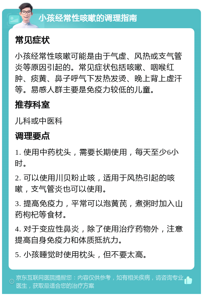 小孩经常性咳嗽的调理指南 常见症状 小孩经常性咳嗽可能是由于气虚、风热或支气管炎等原因引起的。常见症状包括咳嗽、咽喉红肿、痰黄、鼻子呼气下发热发烫、晚上背上虚汗等。易感人群主要是免疫力较低的儿童。 推荐科室 儿科或中医科 调理要点 1. 使用中药枕头，需要长期使用，每天至少6小时。 2. 可以使用川贝粉止咳，适用于风热引起的咳嗽，支气管炎也可以使用。 3. 提高免疫力，平常可以泡黄芪，煮粥时加入山药枸杞等食材。 4. 对于变应性鼻炎，除了使用治疗药物外，注意提高自身免疫力和体质抵抗力。 5. 小孩睡觉时使用枕头，但不要太高。