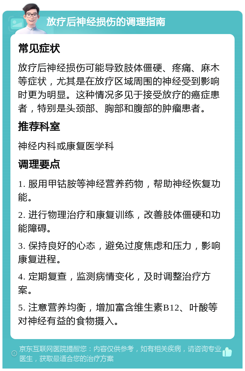 放疗后神经损伤的调理指南 常见症状 放疗后神经损伤可能导致肢体僵硬、疼痛、麻木等症状，尤其是在放疗区域周围的神经受到影响时更为明显。这种情况多见于接受放疗的癌症患者，特别是头颈部、胸部和腹部的肿瘤患者。 推荐科室 神经内科或康复医学科 调理要点 1. 服用甲钴胺等神经营养药物，帮助神经恢复功能。 2. 进行物理治疗和康复训练，改善肢体僵硬和功能障碍。 3. 保持良好的心态，避免过度焦虑和压力，影响康复进程。 4. 定期复查，监测病情变化，及时调整治疗方案。 5. 注意营养均衡，增加富含维生素B12、叶酸等对神经有益的食物摄入。