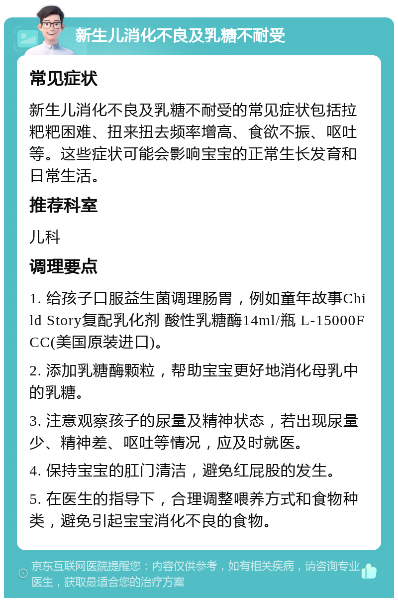 新生儿消化不良及乳糖不耐受 常见症状 新生儿消化不良及乳糖不耐受的常见症状包括拉粑粑困难、扭来扭去频率增高、食欲不振、呕吐等。这些症状可能会影响宝宝的正常生长发育和日常生活。 推荐科室 儿科 调理要点 1. 给孩子口服益生菌调理肠胃，例如童年故事Child Story复配乳化剂 酸性乳糖酶14ml/瓶 L-15000FCC(美国原装进口)。 2. 添加乳糖酶颗粒，帮助宝宝更好地消化母乳中的乳糖。 3. 注意观察孩子的尿量及精神状态，若出现尿量少、精神差、呕吐等情况，应及时就医。 4. 保持宝宝的肛门清洁，避免红屁股的发生。 5. 在医生的指导下，合理调整喂养方式和食物种类，避免引起宝宝消化不良的食物。