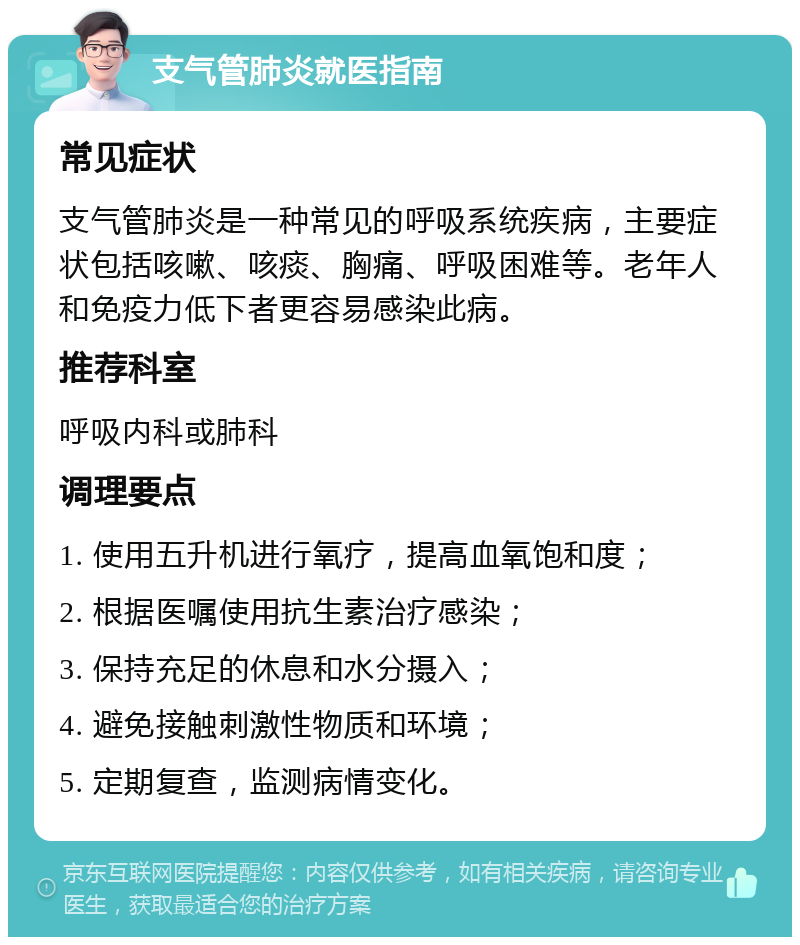 支气管肺炎就医指南 常见症状 支气管肺炎是一种常见的呼吸系统疾病，主要症状包括咳嗽、咳痰、胸痛、呼吸困难等。老年人和免疫力低下者更容易感染此病。 推荐科室 呼吸内科或肺科 调理要点 1. 使用五升机进行氧疗，提高血氧饱和度； 2. 根据医嘱使用抗生素治疗感染； 3. 保持充足的休息和水分摄入； 4. 避免接触刺激性物质和环境； 5. 定期复查，监测病情变化。