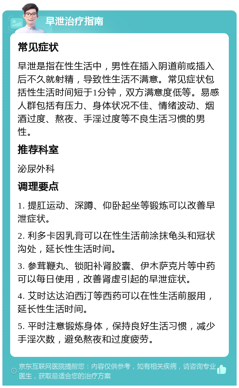 早泄治疗指南 常见症状 早泄是指在性生活中，男性在插入阴道前或插入后不久就射精，导致性生活不满意。常见症状包括性生活时间短于1分钟，双方满意度低等。易感人群包括有压力、身体状况不佳、情绪波动、烟酒过度、熬夜、手淫过度等不良生活习惯的男性。 推荐科室 泌尿外科 调理要点 1. 提肛运动、深蹲、仰卧起坐等锻炼可以改善早泄症状。 2. 利多卡因乳膏可以在性生活前涂抹龟头和冠状沟处，延长性生活时间。 3. 参茸鞭丸、锁阳补肾胶囊、伊木萨克片等中药可以每日使用，改善肾虚引起的早泄症状。 4. 艾时达达泊西汀等西药可以在性生活前服用，延长性生活时间。 5. 平时注意锻炼身体，保持良好生活习惯，减少手淫次数，避免熬夜和过度疲劳。