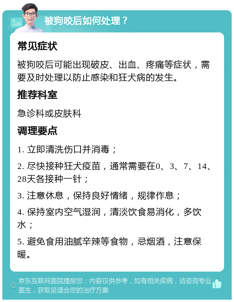 被狗咬后如何处理？ 常见症状 被狗咬后可能出现破皮、出血、疼痛等症状，需要及时处理以防止感染和狂犬病的发生。 推荐科室 急诊科或皮肤科 调理要点 1. 立即清洗伤口并消毒； 2. 尽快接种狂犬疫苗，通常需要在0、3、7、14、28天各接种一针； 3. 注意休息，保持良好情绪，规律作息； 4. 保持室内空气湿润，清淡饮食易消化，多饮水； 5. 避免食用油腻辛辣等食物，忌烟酒，注意保暖。