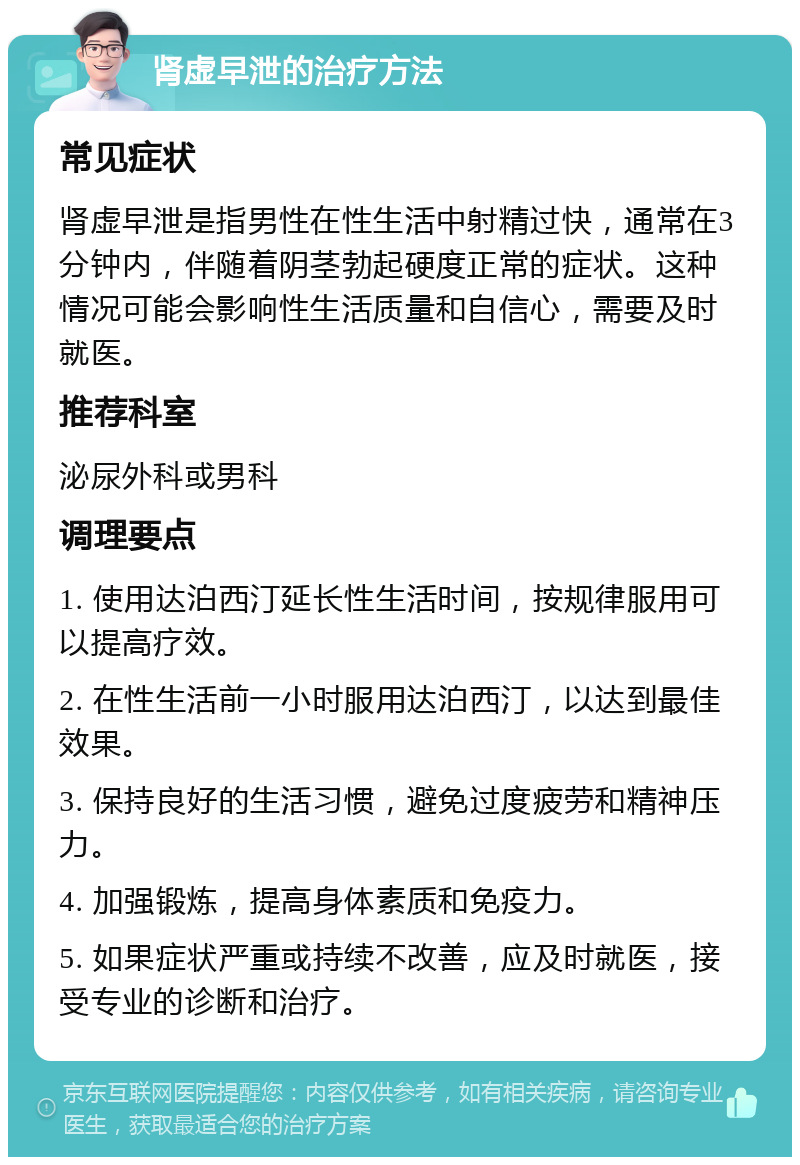 肾虚早泄的治疗方法 常见症状 肾虚早泄是指男性在性生活中射精过快，通常在3分钟内，伴随着阴茎勃起硬度正常的症状。这种情况可能会影响性生活质量和自信心，需要及时就医。 推荐科室 泌尿外科或男科 调理要点 1. 使用达泊西汀延长性生活时间，按规律服用可以提高疗效。 2. 在性生活前一小时服用达泊西汀，以达到最佳效果。 3. 保持良好的生活习惯，避免过度疲劳和精神压力。 4. 加强锻炼，提高身体素质和免疫力。 5. 如果症状严重或持续不改善，应及时就医，接受专业的诊断和治疗。