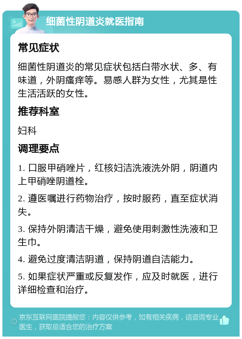 细菌性阴道炎就医指南 常见症状 细菌性阴道炎的常见症状包括白带水状、多、有味道，外阴瘙痒等。易感人群为女性，尤其是性生活活跃的女性。 推荐科室 妇科 调理要点 1. 口服甲硝唑片，红核妇洁洗液洗外阴，阴道内上甲硝唑阴道栓。 2. 遵医嘱进行药物治疗，按时服药，直至症状消失。 3. 保持外阴清洁干燥，避免使用刺激性洗液和卫生巾。 4. 避免过度清洁阴道，保持阴道自洁能力。 5. 如果症状严重或反复发作，应及时就医，进行详细检查和治疗。