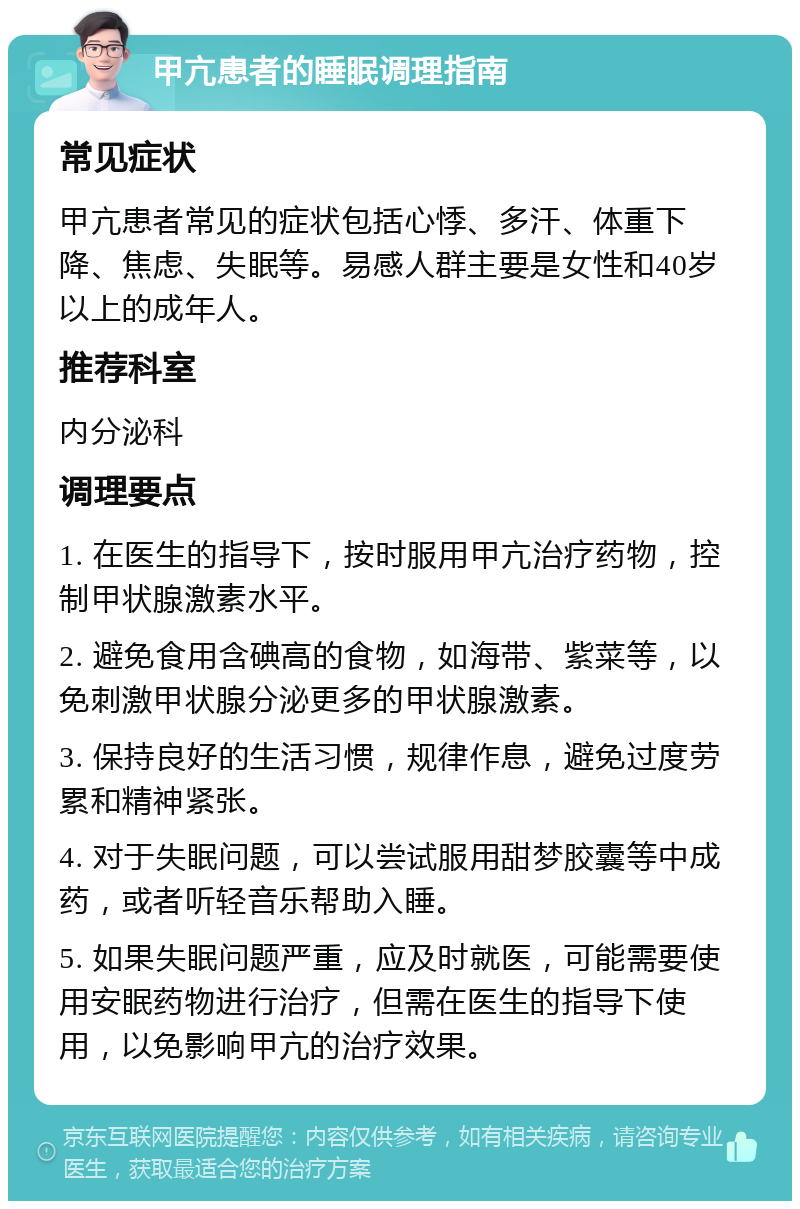 甲亢患者的睡眠调理指南 常见症状 甲亢患者常见的症状包括心悸、多汗、体重下降、焦虑、失眠等。易感人群主要是女性和40岁以上的成年人。 推荐科室 内分泌科 调理要点 1. 在医生的指导下，按时服用甲亢治疗药物，控制甲状腺激素水平。 2. 避免食用含碘高的食物，如海带、紫菜等，以免刺激甲状腺分泌更多的甲状腺激素。 3. 保持良好的生活习惯，规律作息，避免过度劳累和精神紧张。 4. 对于失眠问题，可以尝试服用甜梦胶囊等中成药，或者听轻音乐帮助入睡。 5. 如果失眠问题严重，应及时就医，可能需要使用安眠药物进行治疗，但需在医生的指导下使用，以免影响甲亢的治疗效果。