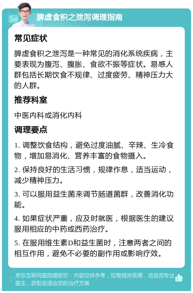 脾虚食积之泄泻调理指南 常见症状 脾虚食积之泄泻是一种常见的消化系统疾病，主要表现为腹泻、腹胀、食欲不振等症状。易感人群包括长期饮食不规律、过度疲劳、精神压力大的人群。 推荐科室 中医内科或消化内科 调理要点 1. 调整饮食结构，避免过度油腻、辛辣、生冷食物，增加易消化、营养丰富的食物摄入。 2. 保持良好的生活习惯，规律作息，适当运动，减少精神压力。 3. 可以服用益生菌来调节肠道菌群，改善消化功能。 4. 如果症状严重，应及时就医，根据医生的建议服用相应的中药或西药治疗。 5. 在服用维生素D和益生菌时，注意两者之间的相互作用，避免不必要的副作用或影响疗效。