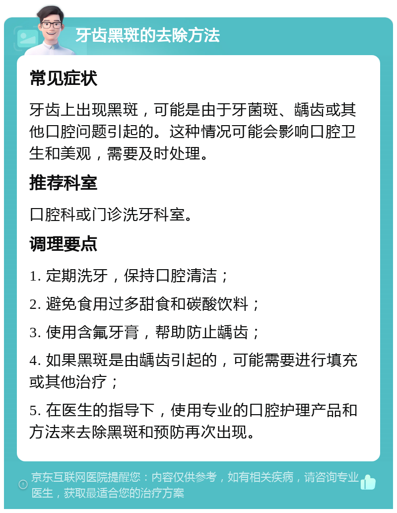 牙齿黑斑的去除方法 常见症状 牙齿上出现黑斑，可能是由于牙菌斑、龋齿或其他口腔问题引起的。这种情况可能会影响口腔卫生和美观，需要及时处理。 推荐科室 口腔科或门诊洗牙科室。 调理要点 1. 定期洗牙，保持口腔清洁； 2. 避免食用过多甜食和碳酸饮料； 3. 使用含氟牙膏，帮助防止龋齿； 4. 如果黑斑是由龋齿引起的，可能需要进行填充或其他治疗； 5. 在医生的指导下，使用专业的口腔护理产品和方法来去除黑斑和预防再次出现。