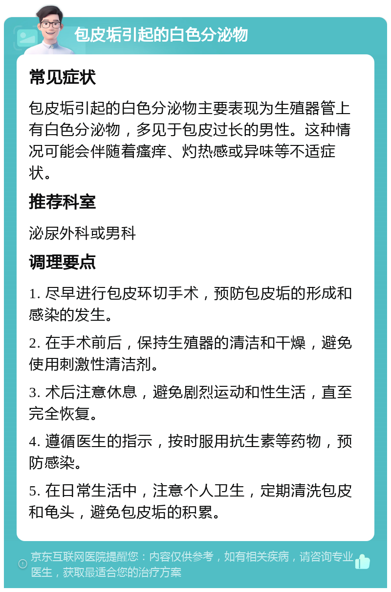 包皮垢引起的白色分泌物 常见症状 包皮垢引起的白色分泌物主要表现为生殖器管上有白色分泌物，多见于包皮过长的男性。这种情况可能会伴随着瘙痒、灼热感或异味等不适症状。 推荐科室 泌尿外科或男科 调理要点 1. 尽早进行包皮环切手术，预防包皮垢的形成和感染的发生。 2. 在手术前后，保持生殖器的清洁和干燥，避免使用刺激性清洁剂。 3. 术后注意休息，避免剧烈运动和性生活，直至完全恢复。 4. 遵循医生的指示，按时服用抗生素等药物，预防感染。 5. 在日常生活中，注意个人卫生，定期清洗包皮和龟头，避免包皮垢的积累。