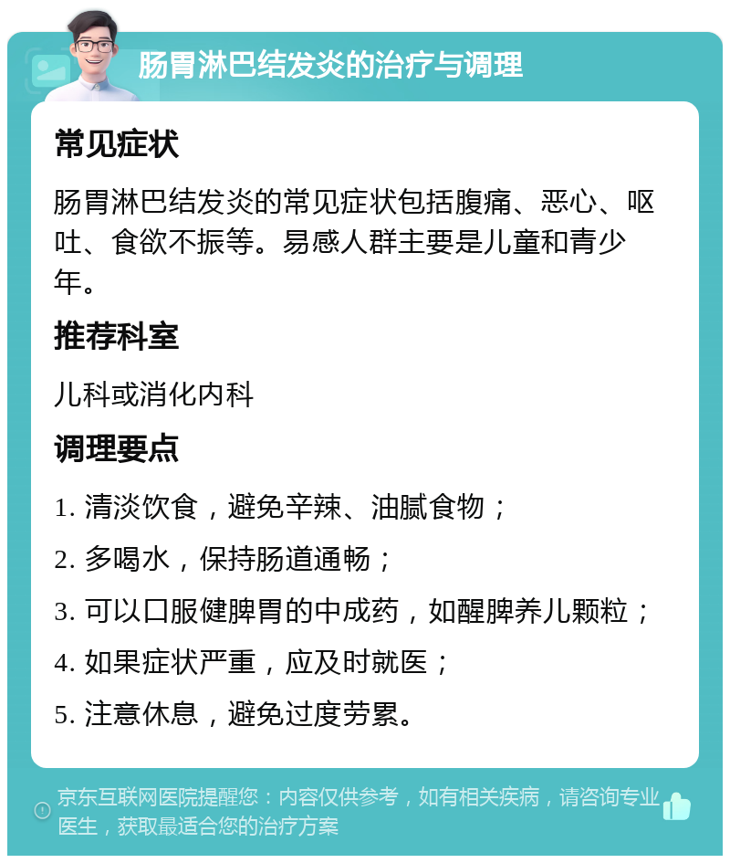 肠胃淋巴结发炎的治疗与调理 常见症状 肠胃淋巴结发炎的常见症状包括腹痛、恶心、呕吐、食欲不振等。易感人群主要是儿童和青少年。 推荐科室 儿科或消化内科 调理要点 1. 清淡饮食，避免辛辣、油腻食物； 2. 多喝水，保持肠道通畅； 3. 可以口服健脾胃的中成药，如醒脾养儿颗粒； 4. 如果症状严重，应及时就医； 5. 注意休息，避免过度劳累。