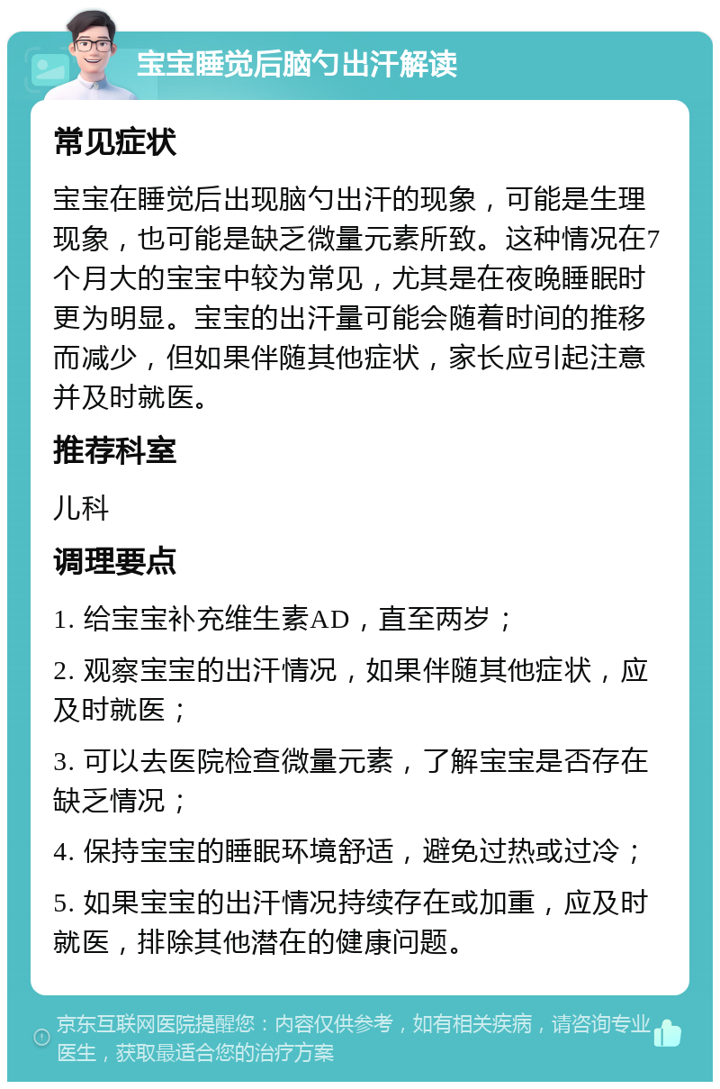 宝宝睡觉后脑勺出汗解读 常见症状 宝宝在睡觉后出现脑勺出汗的现象，可能是生理现象，也可能是缺乏微量元素所致。这种情况在7个月大的宝宝中较为常见，尤其是在夜晚睡眠时更为明显。宝宝的出汗量可能会随着时间的推移而减少，但如果伴随其他症状，家长应引起注意并及时就医。 推荐科室 儿科 调理要点 1. 给宝宝补充维生素AD，直至两岁； 2. 观察宝宝的出汗情况，如果伴随其他症状，应及时就医； 3. 可以去医院检查微量元素，了解宝宝是否存在缺乏情况； 4. 保持宝宝的睡眠环境舒适，避免过热或过冷； 5. 如果宝宝的出汗情况持续存在或加重，应及时就医，排除其他潜在的健康问题。