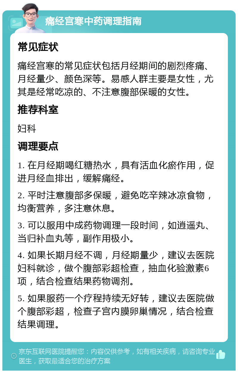 痛经宫寒中药调理指南 常见症状 痛经宫寒的常见症状包括月经期间的剧烈疼痛、月经量少、颜色深等。易感人群主要是女性，尤其是经常吃凉的、不注意腹部保暖的女性。 推荐科室 妇科 调理要点 1. 在月经期喝红糖热水，具有活血化瘀作用，促进月经血排出，缓解痛经。 2. 平时注意腹部多保暖，避免吃辛辣冰凉食物，均衡营养，多注意休息。 3. 可以服用中成药物调理一段时间，如逍遥丸、当归补血丸等，副作用极小。 4. 如果长期月经不调，月经期量少，建议去医院妇科就诊，做个腹部彩超检查，抽血化验激素6项，结合检查结果药物调剂。 5. 如果服药一个疗程持续无好转，建议去医院做个腹部彩超，检查子宫内膜卵巢情况，结合检查结果调理。