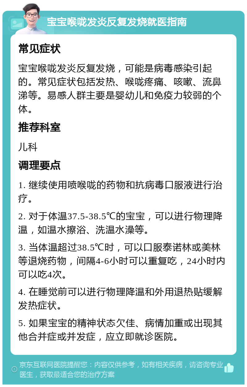 宝宝喉咙发炎反复发烧就医指南 常见症状 宝宝喉咙发炎反复发烧，可能是病毒感染引起的。常见症状包括发热、喉咙疼痛、咳嗽、流鼻涕等。易感人群主要是婴幼儿和免疫力较弱的个体。 推荐科室 儿科 调理要点 1. 继续使用喷喉咙的药物和抗病毒口服液进行治疗。 2. 对于体温37.5-38.5℃的宝宝，可以进行物理降温，如温水擦浴、洗温水澡等。 3. 当体温超过38.5℃时，可以口服泰诺林或美林等退烧药物，间隔4-6小时可以重复吃，24小时内可以吃4次。 4. 在睡觉前可以进行物理降温和外用退热贴缓解发热症状。 5. 如果宝宝的精神状态欠佳、病情加重或出现其他合并症或并发症，应立即就诊医院。