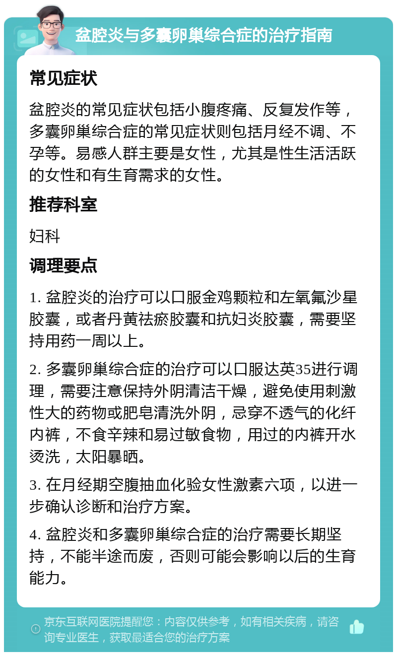 盆腔炎与多囊卵巢综合症的治疗指南 常见症状 盆腔炎的常见症状包括小腹疼痛、反复发作等，多囊卵巢综合症的常见症状则包括月经不调、不孕等。易感人群主要是女性，尤其是性生活活跃的女性和有生育需求的女性。 推荐科室 妇科 调理要点 1. 盆腔炎的治疗可以口服金鸡颗粒和左氧氟沙星胶囊，或者丹黄祛瘀胶囊和抗妇炎胶囊，需要坚持用药一周以上。 2. 多囊卵巢综合症的治疗可以口服达英35进行调理，需要注意保持外阴清洁干燥，避免使用刺激性大的药物或肥皂清洗外阴，忌穿不透气的化纤内裤，不食辛辣和易过敏食物，用过的内裤开水烫洗，太阳暴晒。 3. 在月经期空腹抽血化验女性激素六项，以进一步确认诊断和治疗方案。 4. 盆腔炎和多囊卵巢综合症的治疗需要长期坚持，不能半途而废，否则可能会影响以后的生育能力。