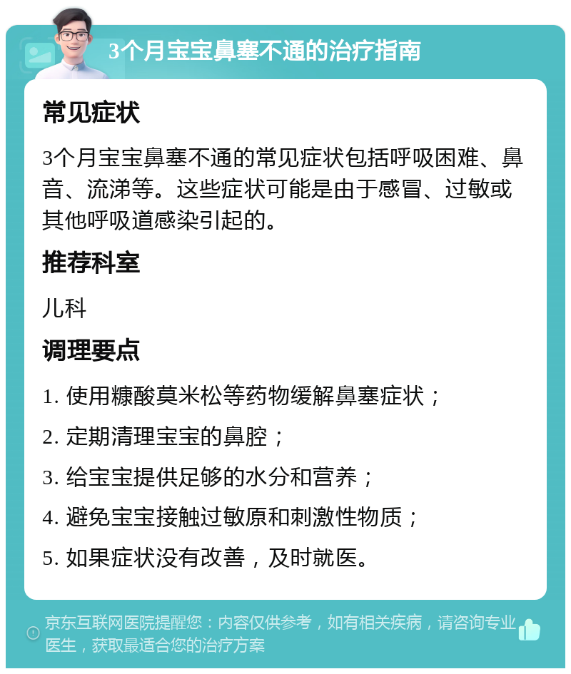 3个月宝宝鼻塞不通的治疗指南 常见症状 3个月宝宝鼻塞不通的常见症状包括呼吸困难、鼻音、流涕等。这些症状可能是由于感冒、过敏或其他呼吸道感染引起的。 推荐科室 儿科 调理要点 1. 使用糠酸莫米松等药物缓解鼻塞症状； 2. 定期清理宝宝的鼻腔； 3. 给宝宝提供足够的水分和营养； 4. 避免宝宝接触过敏原和刺激性物质； 5. 如果症状没有改善，及时就医。