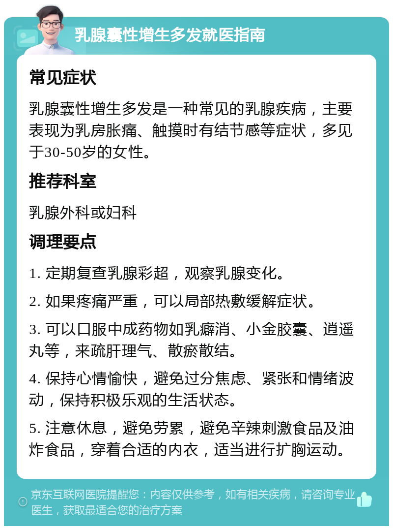 乳腺囊性增生多发就医指南 常见症状 乳腺囊性增生多发是一种常见的乳腺疾病，主要表现为乳房胀痛、触摸时有结节感等症状，多见于30-50岁的女性。 推荐科室 乳腺外科或妇科 调理要点 1. 定期复查乳腺彩超，观察乳腺变化。 2. 如果疼痛严重，可以局部热敷缓解症状。 3. 可以口服中成药物如乳癖消、小金胶囊、逍遥丸等，来疏肝理气、散瘀散结。 4. 保持心情愉快，避免过分焦虑、紧张和情绪波动，保持积极乐观的生活状态。 5. 注意休息，避免劳累，避免辛辣刺激食品及油炸食品，穿着合适的内衣，适当进行扩胸运动。