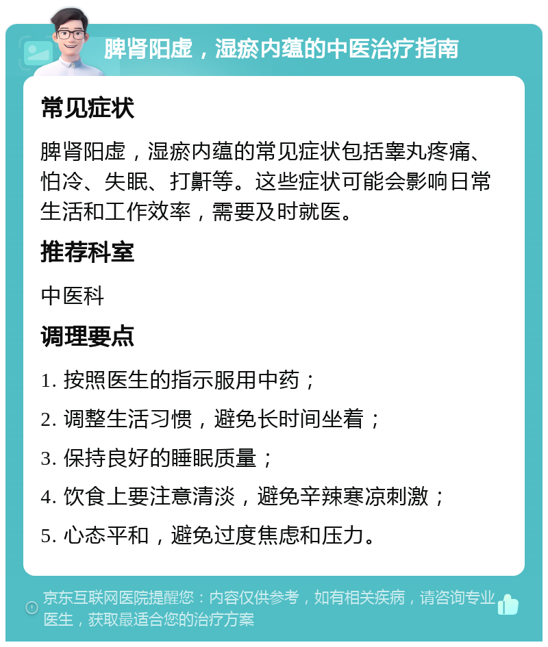 脾肾阳虚，湿瘀内蕴的中医治疗指南 常见症状 脾肾阳虚，湿瘀内蕴的常见症状包括睾丸疼痛、怕冷、失眠、打鼾等。这些症状可能会影响日常生活和工作效率，需要及时就医。 推荐科室 中医科 调理要点 1. 按照医生的指示服用中药； 2. 调整生活习惯，避免长时间坐着； 3. 保持良好的睡眠质量； 4. 饮食上要注意清淡，避免辛辣寒凉刺激； 5. 心态平和，避免过度焦虑和压力。