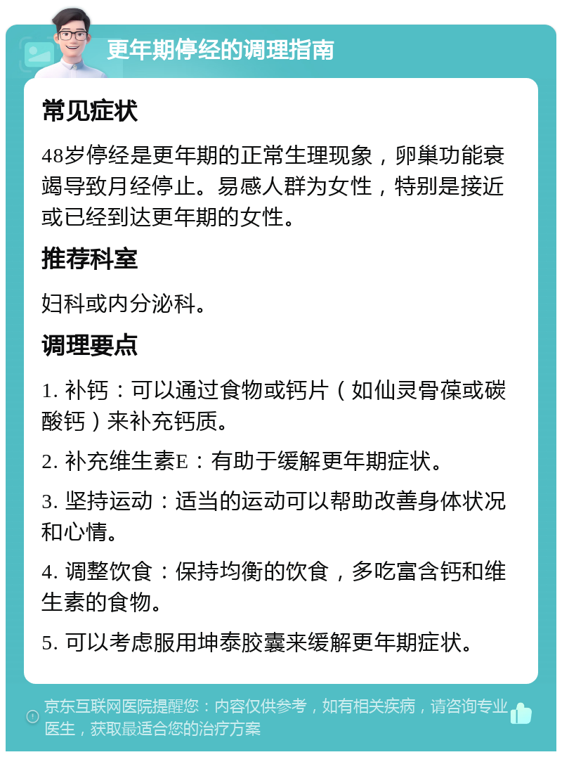 更年期停经的调理指南 常见症状 48岁停经是更年期的正常生理现象，卵巢功能衰竭导致月经停止。易感人群为女性，特别是接近或已经到达更年期的女性。 推荐科室 妇科或内分泌科。 调理要点 1. 补钙：可以通过食物或钙片（如仙灵骨葆或碳酸钙）来补充钙质。 2. 补充维生素E：有助于缓解更年期症状。 3. 坚持运动：适当的运动可以帮助改善身体状况和心情。 4. 调整饮食：保持均衡的饮食，多吃富含钙和维生素的食物。 5. 可以考虑服用坤泰胶囊来缓解更年期症状。