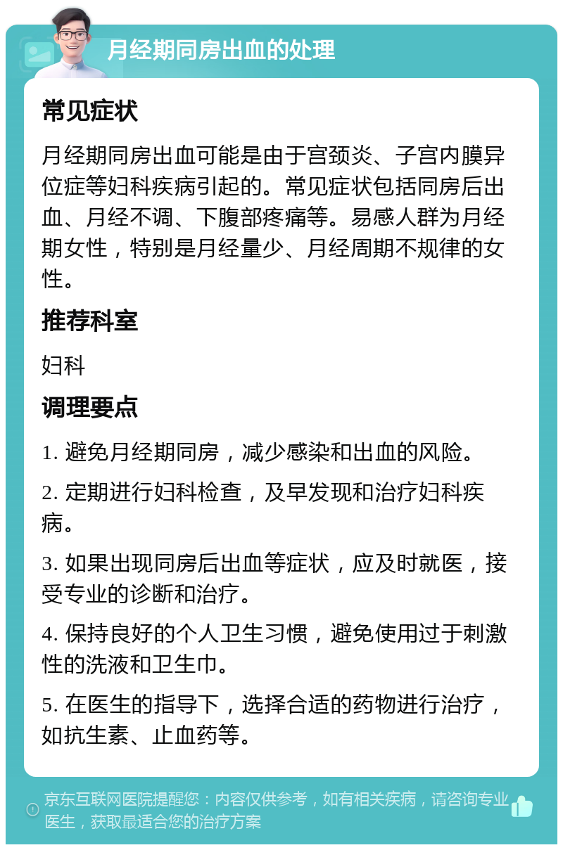 月经期同房出血的处理 常见症状 月经期同房出血可能是由于宫颈炎、子宫内膜异位症等妇科疾病引起的。常见症状包括同房后出血、月经不调、下腹部疼痛等。易感人群为月经期女性，特别是月经量少、月经周期不规律的女性。 推荐科室 妇科 调理要点 1. 避免月经期同房，减少感染和出血的风险。 2. 定期进行妇科检查，及早发现和治疗妇科疾病。 3. 如果出现同房后出血等症状，应及时就医，接受专业的诊断和治疗。 4. 保持良好的个人卫生习惯，避免使用过于刺激性的洗液和卫生巾。 5. 在医生的指导下，选择合适的药物进行治疗，如抗生素、止血药等。