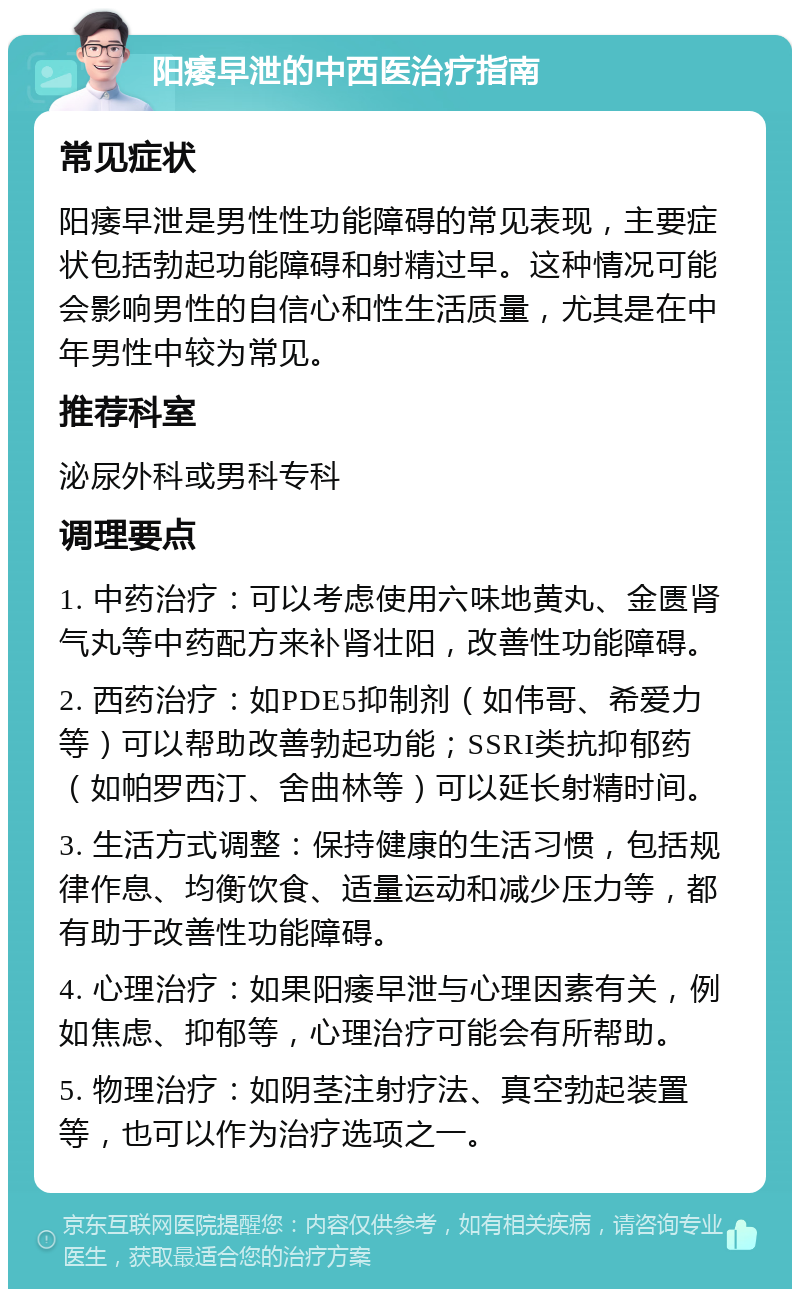 阳痿早泄的中西医治疗指南 常见症状 阳痿早泄是男性性功能障碍的常见表现，主要症状包括勃起功能障碍和射精过早。这种情况可能会影响男性的自信心和性生活质量，尤其是在中年男性中较为常见。 推荐科室 泌尿外科或男科专科 调理要点 1. 中药治疗：可以考虑使用六味地黄丸、金匮肾气丸等中药配方来补肾壮阳，改善性功能障碍。 2. 西药治疗：如PDE5抑制剂（如伟哥、希爱力等）可以帮助改善勃起功能；SSRI类抗抑郁药（如帕罗西汀、舍曲林等）可以延长射精时间。 3. 生活方式调整：保持健康的生活习惯，包括规律作息、均衡饮食、适量运动和减少压力等，都有助于改善性功能障碍。 4. 心理治疗：如果阳痿早泄与心理因素有关，例如焦虑、抑郁等，心理治疗可能会有所帮助。 5. 物理治疗：如阴茎注射疗法、真空勃起装置等，也可以作为治疗选项之一。