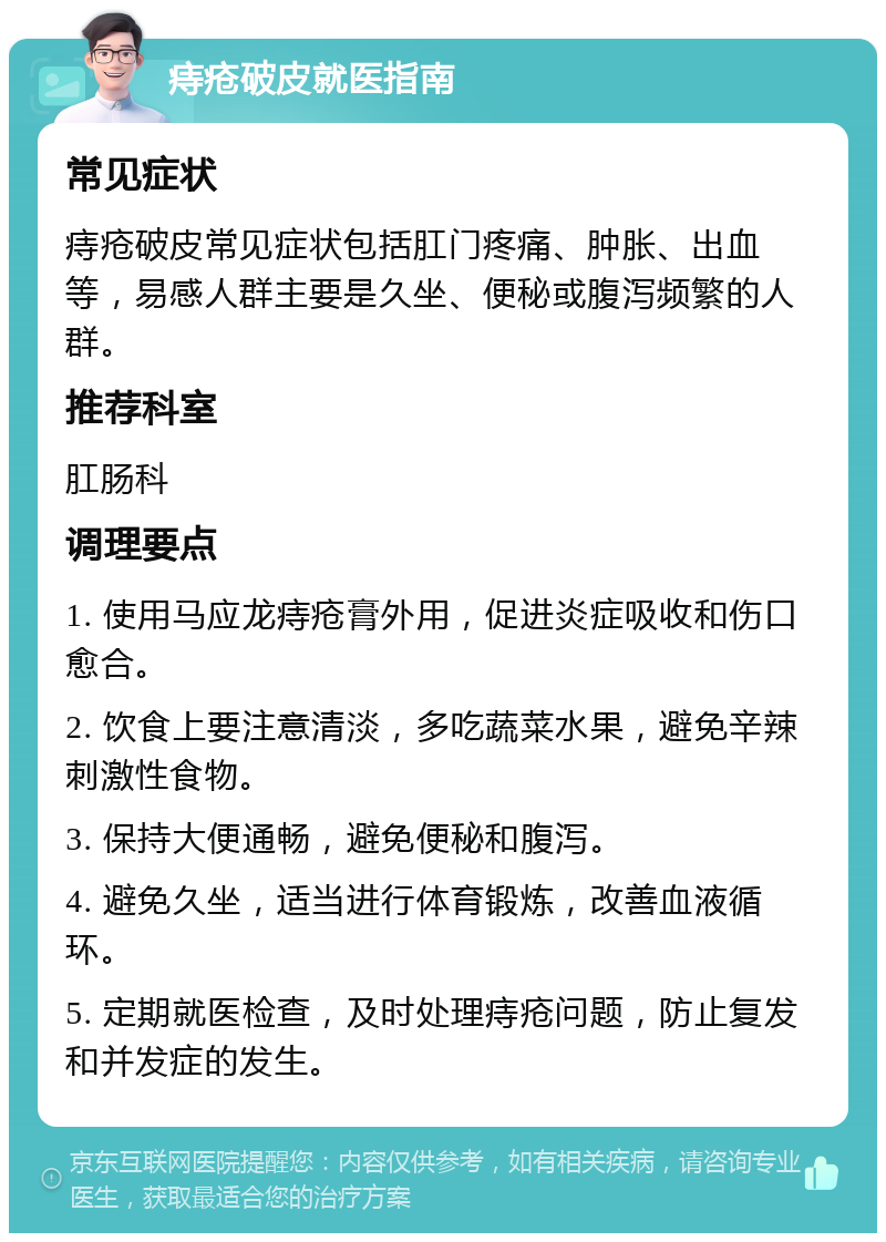 痔疮破皮就医指南 常见症状 痔疮破皮常见症状包括肛门疼痛、肿胀、出血等，易感人群主要是久坐、便秘或腹泻频繁的人群。 推荐科室 肛肠科 调理要点 1. 使用马应龙痔疮膏外用，促进炎症吸收和伤口愈合。 2. 饮食上要注意清淡，多吃蔬菜水果，避免辛辣刺激性食物。 3. 保持大便通畅，避免便秘和腹泻。 4. 避免久坐，适当进行体育锻炼，改善血液循环。 5. 定期就医检查，及时处理痔疮问题，防止复发和并发症的发生。