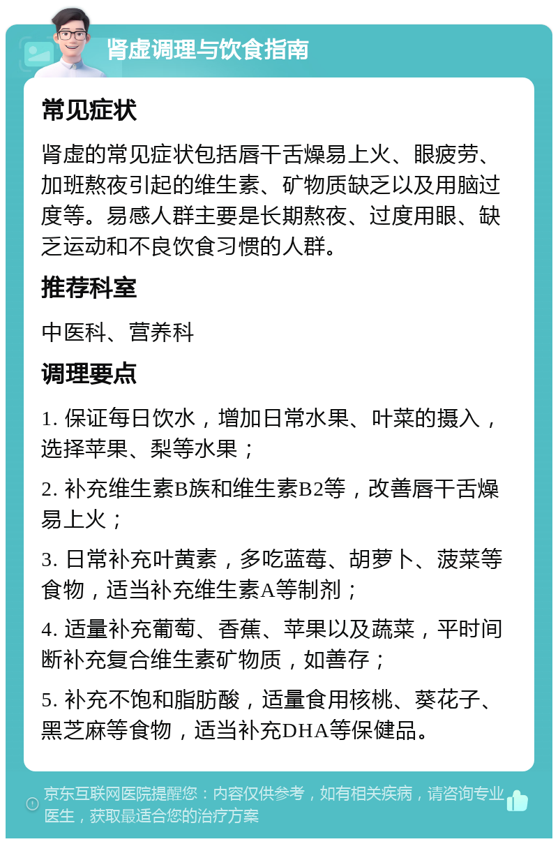 肾虚调理与饮食指南 常见症状 肾虚的常见症状包括唇干舌燥易上火、眼疲劳、加班熬夜引起的维生素、矿物质缺乏以及用脑过度等。易感人群主要是长期熬夜、过度用眼、缺乏运动和不良饮食习惯的人群。 推荐科室 中医科、营养科 调理要点 1. 保证每日饮水，增加日常水果、叶菜的摄入，选择苹果、梨等水果； 2. 补充维生素B族和维生素B2等，改善唇干舌燥易上火； 3. 日常补充叶黄素，多吃蓝莓、胡萝卜、菠菜等食物，适当补充维生素A等制剂； 4. 适量补充葡萄、香蕉、苹果以及蔬菜，平时间断补充复合维生素矿物质，如善存； 5. 补充不饱和脂肪酸，适量食用核桃、葵花子、黑芝麻等食物，适当补充DHA等保健品。