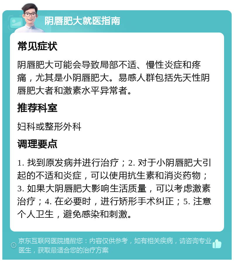 阴唇肥大就医指南 常见症状 阴唇肥大可能会导致局部不适、慢性炎症和疼痛，尤其是小阴唇肥大。易感人群包括先天性阴唇肥大者和激素水平异常者。 推荐科室 妇科或整形外科 调理要点 1. 找到原发病并进行治疗；2. 对于小阴唇肥大引起的不适和炎症，可以使用抗生素和消炎药物；3. 如果大阴唇肥大影响生活质量，可以考虑激素治疗；4. 在必要时，进行矫形手术纠正；5. 注意个人卫生，避免感染和刺激。