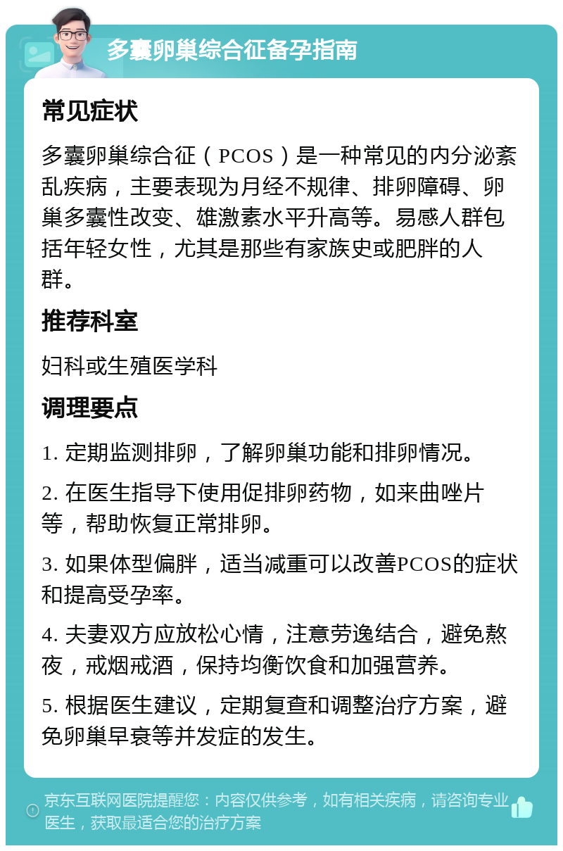 多囊卵巢综合征备孕指南 常见症状 多囊卵巢综合征（PCOS）是一种常见的内分泌紊乱疾病，主要表现为月经不规律、排卵障碍、卵巢多囊性改变、雄激素水平升高等。易感人群包括年轻女性，尤其是那些有家族史或肥胖的人群。 推荐科室 妇科或生殖医学科 调理要点 1. 定期监测排卵，了解卵巢功能和排卵情况。 2. 在医生指导下使用促排卵药物，如来曲唑片等，帮助恢复正常排卵。 3. 如果体型偏胖，适当减重可以改善PCOS的症状和提高受孕率。 4. 夫妻双方应放松心情，注意劳逸结合，避免熬夜，戒烟戒酒，保持均衡饮食和加强营养。 5. 根据医生建议，定期复查和调整治疗方案，避免卵巢早衰等并发症的发生。