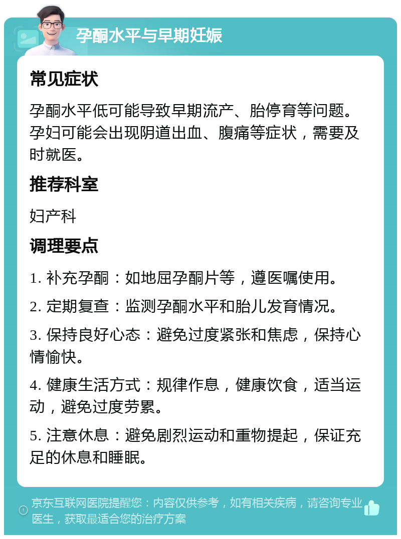 孕酮水平与早期妊娠 常见症状 孕酮水平低可能导致早期流产、胎停育等问题。孕妇可能会出现阴道出血、腹痛等症状，需要及时就医。 推荐科室 妇产科 调理要点 1. 补充孕酮：如地屈孕酮片等，遵医嘱使用。 2. 定期复查：监测孕酮水平和胎儿发育情况。 3. 保持良好心态：避免过度紧张和焦虑，保持心情愉快。 4. 健康生活方式：规律作息，健康饮食，适当运动，避免过度劳累。 5. 注意休息：避免剧烈运动和重物提起，保证充足的休息和睡眠。