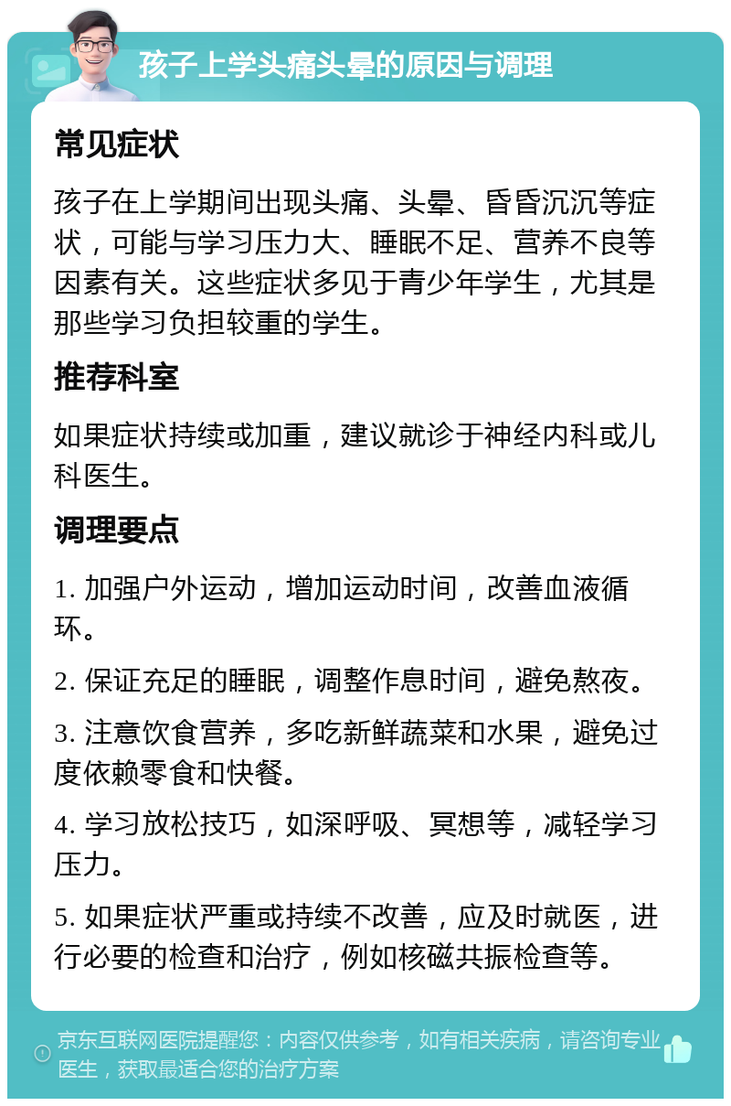 孩子上学头痛头晕的原因与调理 常见症状 孩子在上学期间出现头痛、头晕、昏昏沉沉等症状，可能与学习压力大、睡眠不足、营养不良等因素有关。这些症状多见于青少年学生，尤其是那些学习负担较重的学生。 推荐科室 如果症状持续或加重，建议就诊于神经内科或儿科医生。 调理要点 1. 加强户外运动，增加运动时间，改善血液循环。 2. 保证充足的睡眠，调整作息时间，避免熬夜。 3. 注意饮食营养，多吃新鲜蔬菜和水果，避免过度依赖零食和快餐。 4. 学习放松技巧，如深呼吸、冥想等，减轻学习压力。 5. 如果症状严重或持续不改善，应及时就医，进行必要的检查和治疗，例如核磁共振检查等。