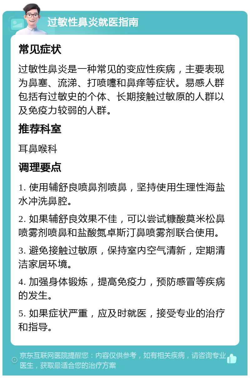 过敏性鼻炎就医指南 常见症状 过敏性鼻炎是一种常见的变应性疾病，主要表现为鼻塞、流涕、打喷嚏和鼻痒等症状。易感人群包括有过敏史的个体、长期接触过敏原的人群以及免疫力较弱的人群。 推荐科室 耳鼻喉科 调理要点 1. 使用辅舒良喷鼻剂喷鼻，坚持使用生理性海盐水冲洗鼻腔。 2. 如果辅舒良效果不佳，可以尝试糠酸莫米松鼻喷雾剂喷鼻和盐酸氮卓斯汀鼻喷雾剂联合使用。 3. 避免接触过敏原，保持室内空气清新，定期清洁家居环境。 4. 加强身体锻炼，提高免疫力，预防感冒等疾病的发生。 5. 如果症状严重，应及时就医，接受专业的治疗和指导。