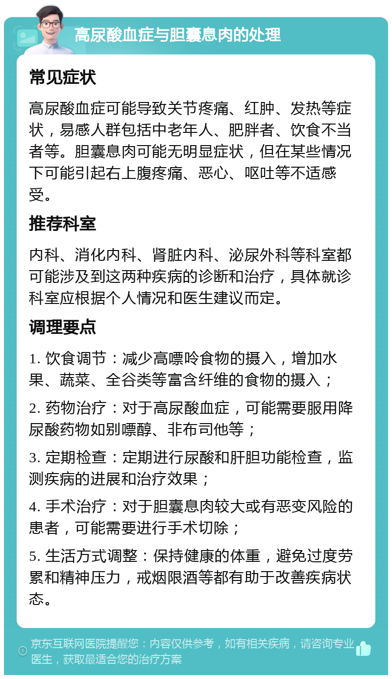 高尿酸血症与胆囊息肉的处理 常见症状 高尿酸血症可能导致关节疼痛、红肿、发热等症状，易感人群包括中老年人、肥胖者、饮食不当者等。胆囊息肉可能无明显症状，但在某些情况下可能引起右上腹疼痛、恶心、呕吐等不适感受。 推荐科室 内科、消化内科、肾脏内科、泌尿外科等科室都可能涉及到这两种疾病的诊断和治疗，具体就诊科室应根据个人情况和医生建议而定。 调理要点 1. 饮食调节：减少高嘌呤食物的摄入，增加水果、蔬菜、全谷类等富含纤维的食物的摄入； 2. 药物治疗：对于高尿酸血症，可能需要服用降尿酸药物如别嘌醇、非布司他等； 3. 定期检查：定期进行尿酸和肝胆功能检查，监测疾病的进展和治疗效果； 4. 手术治疗：对于胆囊息肉较大或有恶变风险的患者，可能需要进行手术切除； 5. 生活方式调整：保持健康的体重，避免过度劳累和精神压力，戒烟限酒等都有助于改善疾病状态。