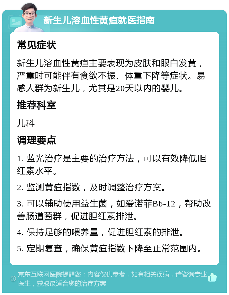 新生儿溶血性黄疸就医指南 常见症状 新生儿溶血性黄疸主要表现为皮肤和眼白发黄，严重时可能伴有食欲不振、体重下降等症状。易感人群为新生儿，尤其是20天以内的婴儿。 推荐科室 儿科 调理要点 1. 蓝光治疗是主要的治疗方法，可以有效降低胆红素水平。 2. 监测黄疸指数，及时调整治疗方案。 3. 可以辅助使用益生菌，如爱诺菲Bb-12，帮助改善肠道菌群，促进胆红素排泄。 4. 保持足够的喂养量，促进胆红素的排泄。 5. 定期复查，确保黄疸指数下降至正常范围内。