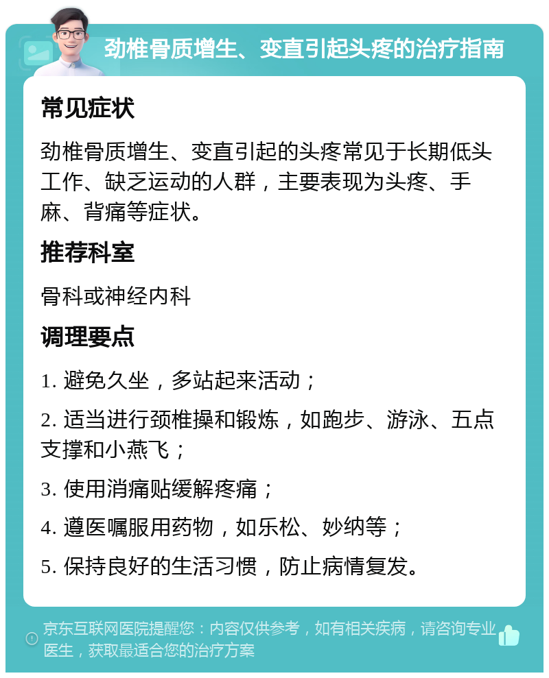 劲椎骨质增生、变直引起头疼的治疗指南 常见症状 劲椎骨质增生、变直引起的头疼常见于长期低头工作、缺乏运动的人群，主要表现为头疼、手麻、背痛等症状。 推荐科室 骨科或神经内科 调理要点 1. 避免久坐，多站起来活动； 2. 适当进行颈椎操和锻炼，如跑步、游泳、五点支撑和小燕飞； 3. 使用消痛贴缓解疼痛； 4. 遵医嘱服用药物，如乐松、妙纳等； 5. 保持良好的生活习惯，防止病情复发。