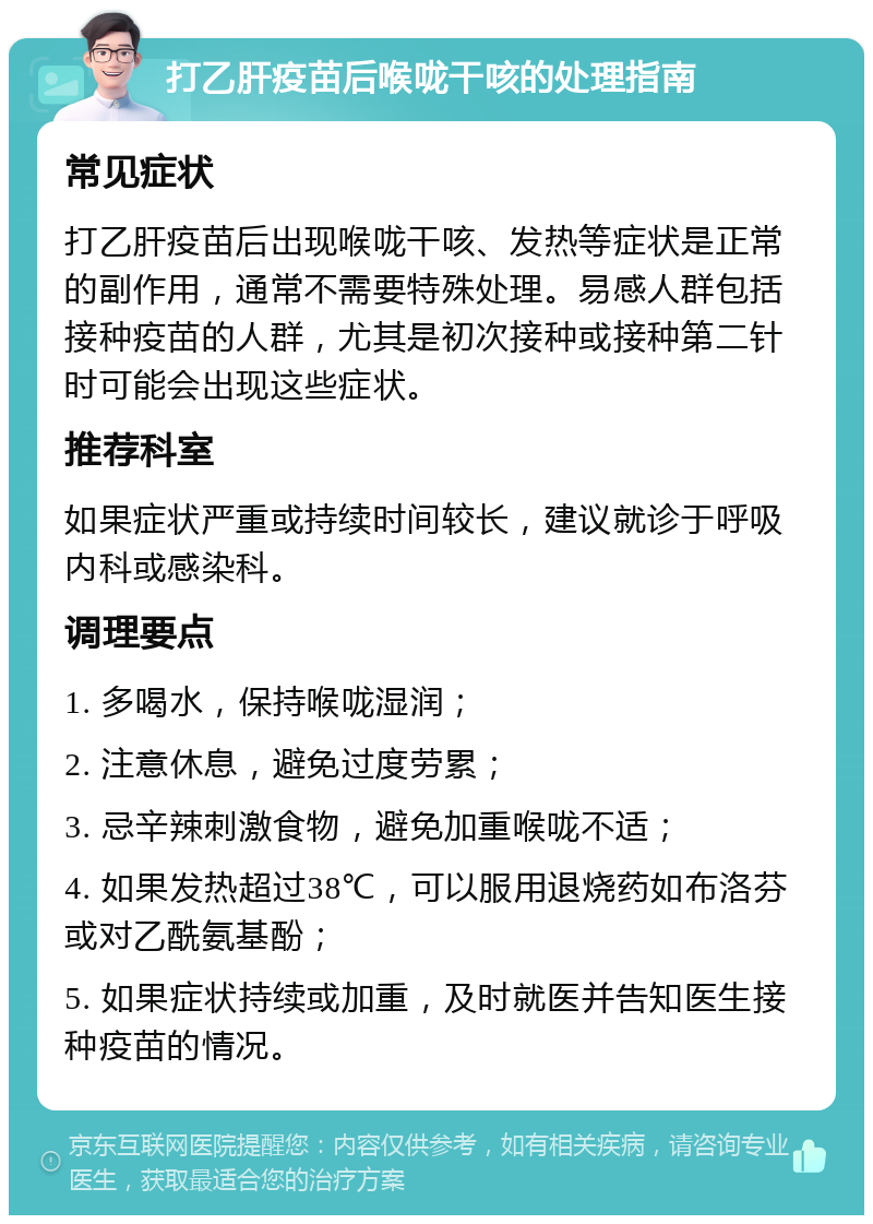 打乙肝疫苗后喉咙干咳的处理指南 常见症状 打乙肝疫苗后出现喉咙干咳、发热等症状是正常的副作用，通常不需要特殊处理。易感人群包括接种疫苗的人群，尤其是初次接种或接种第二针时可能会出现这些症状。 推荐科室 如果症状严重或持续时间较长，建议就诊于呼吸内科或感染科。 调理要点 1. 多喝水，保持喉咙湿润； 2. 注意休息，避免过度劳累； 3. 忌辛辣刺激食物，避免加重喉咙不适； 4. 如果发热超过38℃，可以服用退烧药如布洛芬或对乙酰氨基酚； 5. 如果症状持续或加重，及时就医并告知医生接种疫苗的情况。