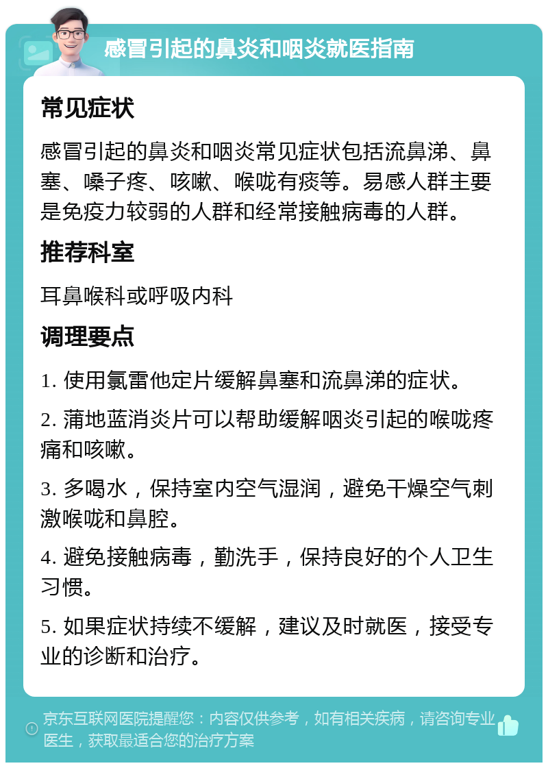 感冒引起的鼻炎和咽炎就医指南 常见症状 感冒引起的鼻炎和咽炎常见症状包括流鼻涕、鼻塞、嗓子疼、咳嗽、喉咙有痰等。易感人群主要是免疫力较弱的人群和经常接触病毒的人群。 推荐科室 耳鼻喉科或呼吸内科 调理要点 1. 使用氯雷他定片缓解鼻塞和流鼻涕的症状。 2. 蒲地蓝消炎片可以帮助缓解咽炎引起的喉咙疼痛和咳嗽。 3. 多喝水，保持室内空气湿润，避免干燥空气刺激喉咙和鼻腔。 4. 避免接触病毒，勤洗手，保持良好的个人卫生习惯。 5. 如果症状持续不缓解，建议及时就医，接受专业的诊断和治疗。