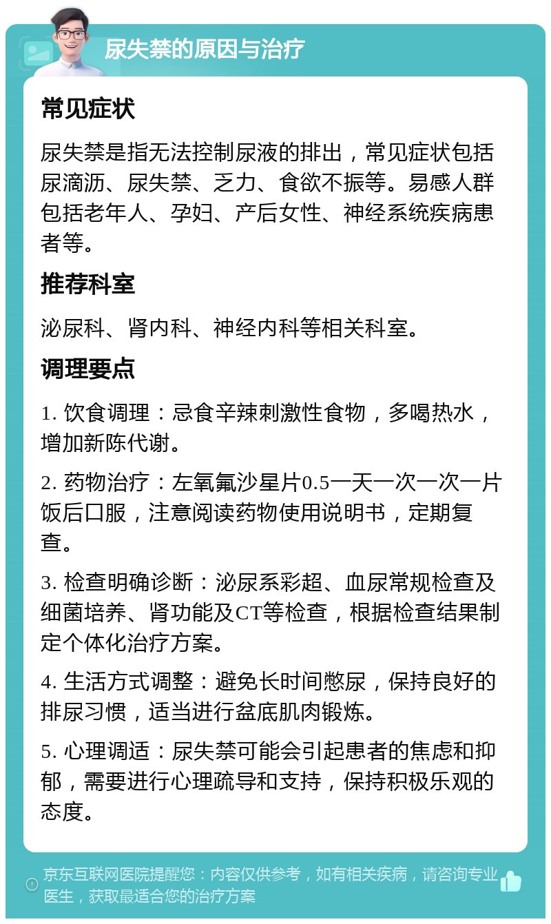 尿失禁的原因与治疗 常见症状 尿失禁是指无法控制尿液的排出，常见症状包括尿滴沥、尿失禁、乏力、食欲不振等。易感人群包括老年人、孕妇、产后女性、神经系统疾病患者等。 推荐科室 泌尿科、肾内科、神经内科等相关科室。 调理要点 1. 饮食调理：忌食辛辣刺激性食物，多喝热水，增加新陈代谢。 2. 药物治疗：左氧氟沙星片0.5一天一次一次一片饭后口服，注意阅读药物使用说明书，定期复查。 3. 检查明确诊断：泌尿系彩超、血尿常规检查及细菌培养、肾功能及CT等检查，根据检查结果制定个体化治疗方案。 4. 生活方式调整：避免长时间憋尿，保持良好的排尿习惯，适当进行盆底肌肉锻炼。 5. 心理调适：尿失禁可能会引起患者的焦虑和抑郁，需要进行心理疏导和支持，保持积极乐观的态度。