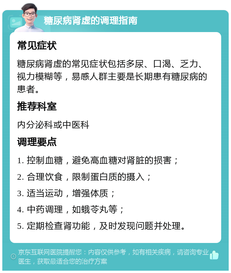 糖尿病肾虚的调理指南 常见症状 糖尿病肾虚的常见症状包括多尿、口渴、乏力、视力模糊等，易感人群主要是长期患有糖尿病的患者。 推荐科室 内分泌科或中医科 调理要点 1. 控制血糖，避免高血糖对肾脏的损害； 2. 合理饮食，限制蛋白质的摄入； 3. 适当运动，增强体质； 4. 中药调理，如蛾苓丸等； 5. 定期检查肾功能，及时发现问题并处理。