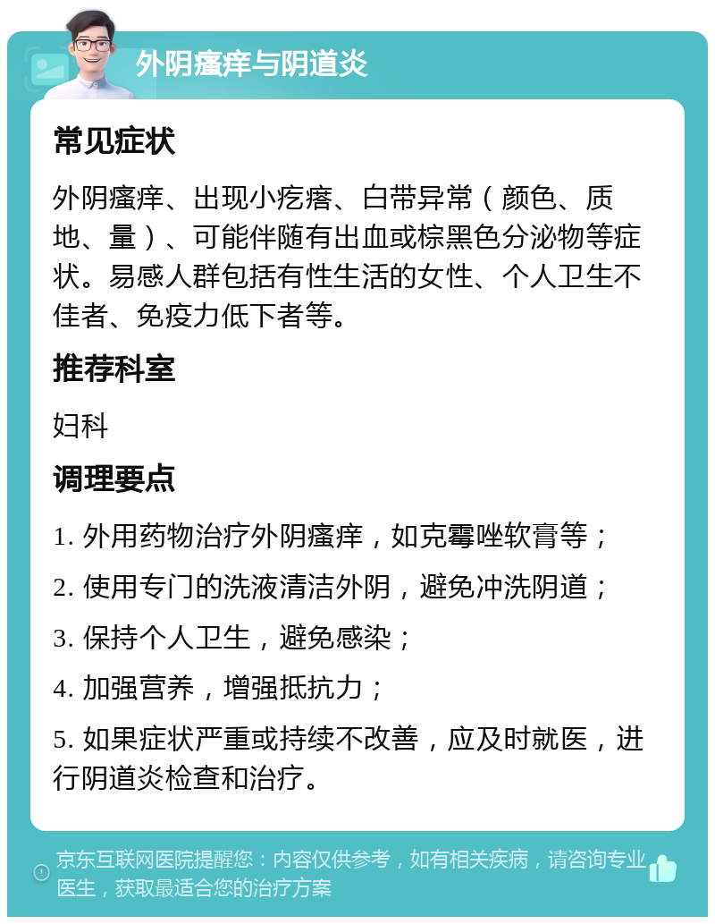 外阴瘙痒与阴道炎 常见症状 外阴瘙痒、出现小疙瘩、白带异常（颜色、质地、量）、可能伴随有出血或棕黑色分泌物等症状。易感人群包括有性生活的女性、个人卫生不佳者、免疫力低下者等。 推荐科室 妇科 调理要点 1. 外用药物治疗外阴瘙痒，如克霉唑软膏等； 2. 使用专门的洗液清洁外阴，避免冲洗阴道； 3. 保持个人卫生，避免感染； 4. 加强营养，增强抵抗力； 5. 如果症状严重或持续不改善，应及时就医，进行阴道炎检查和治疗。